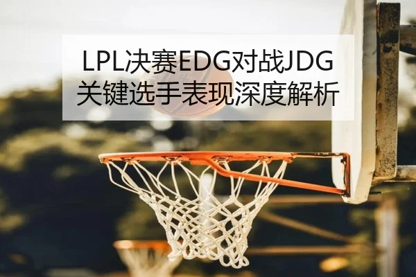 LPL决赛EDG对战JDG关键选手表现深度解析（VSPORTS）